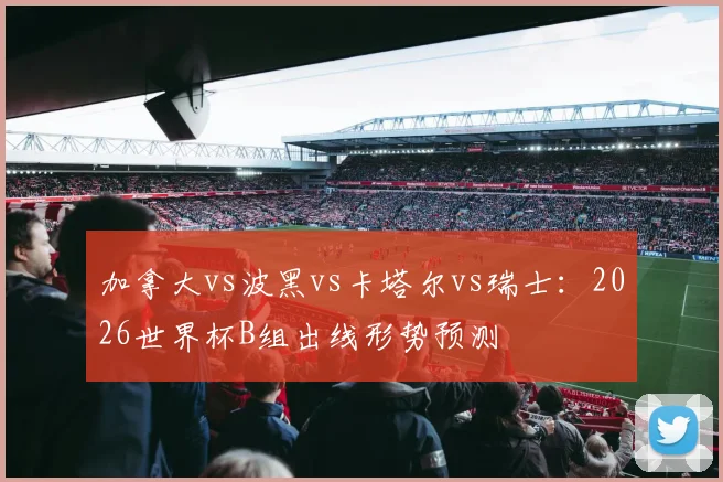 加拿大vs波黑vs卡塔尔vs瑞士:2026世界杯B组出线形势预测