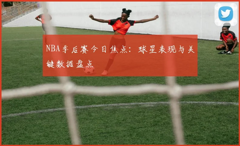 NBA季后赛今日焦点：球星表现与关键数据盘点