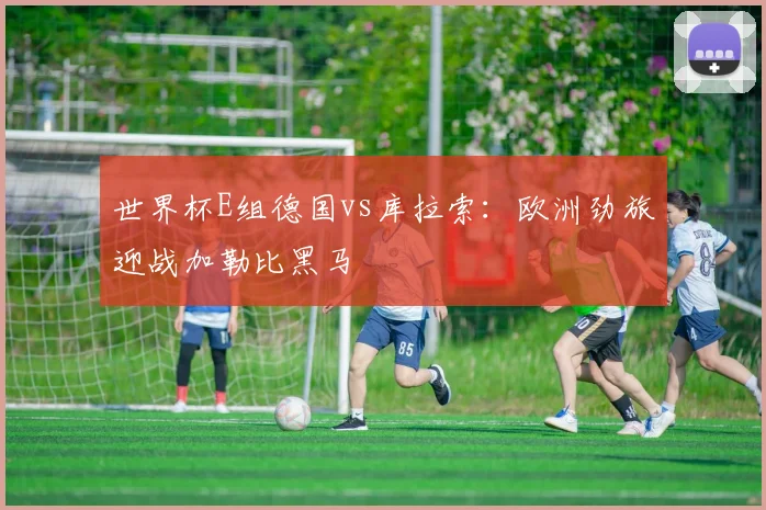 世界杯E组德国vs库拉索:欧洲劲旅迎战加勒比黑马