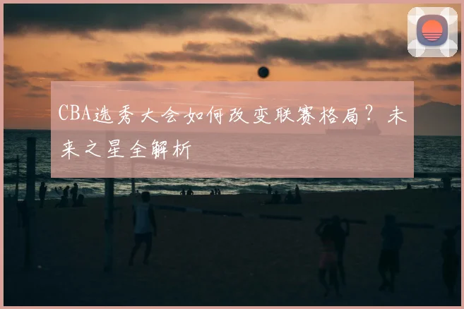 CBA选秀大会如何改变联赛格局？未来之星全解析