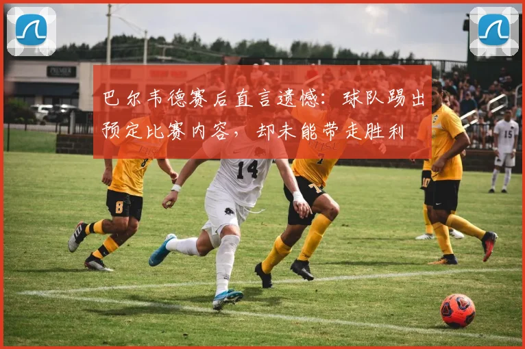 巴尔韦德赛后直言遗憾：球队踢出预定比赛内容，却未能带走胜利