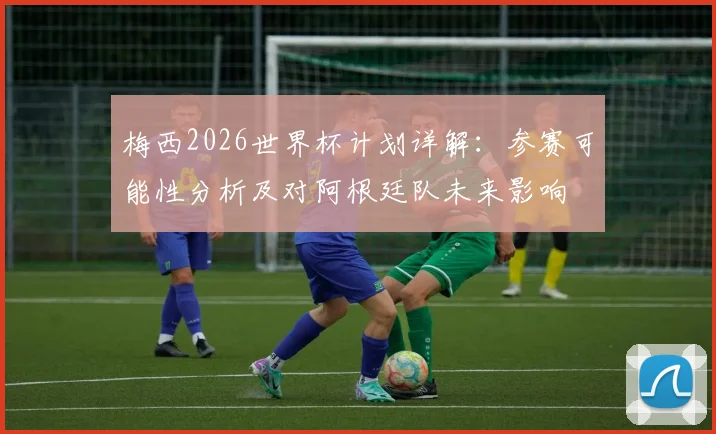 梅西2026世界杯计划详解：参赛可能性分析及对阿根廷队未来影响