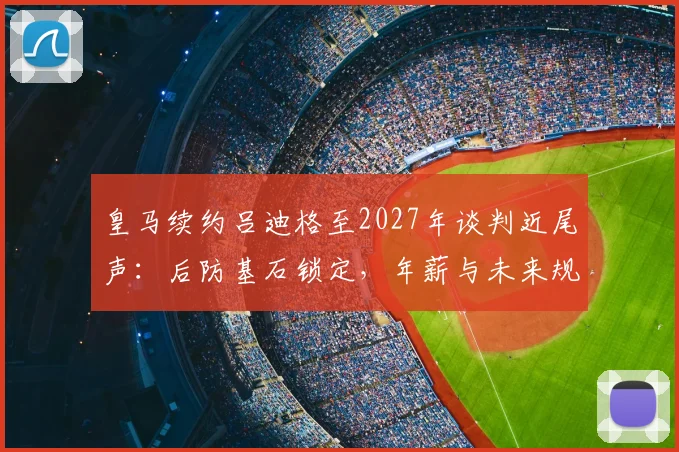 皇马续约吕迪格至2027年谈判近尾声：后防基石锁定，年薪与未来规划解析