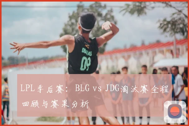 LPL季后赛:BLG vs JDG淘汰赛全程回顾与赛果分析