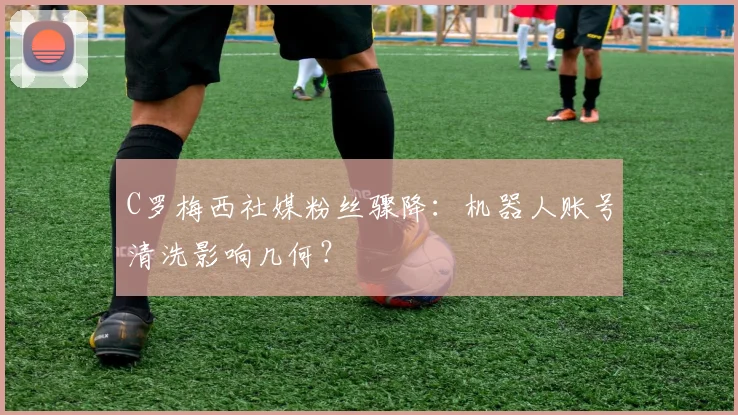 C罗梅西社媒粉丝骤降：机器人账号清洗影响几何？