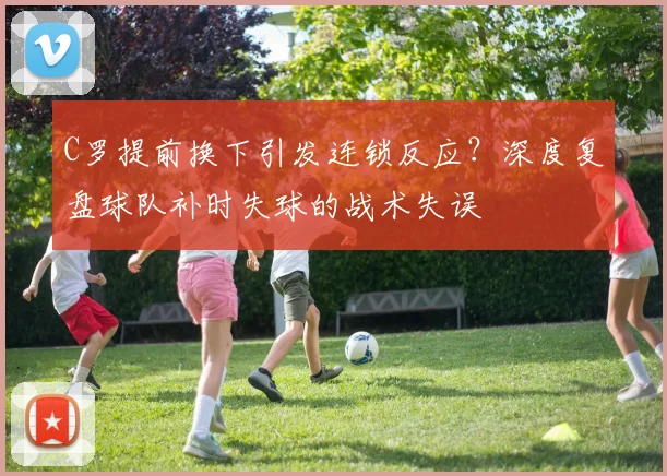 C罗提前换下引发连锁反应？深度复盘球队补时失球的战术失误
