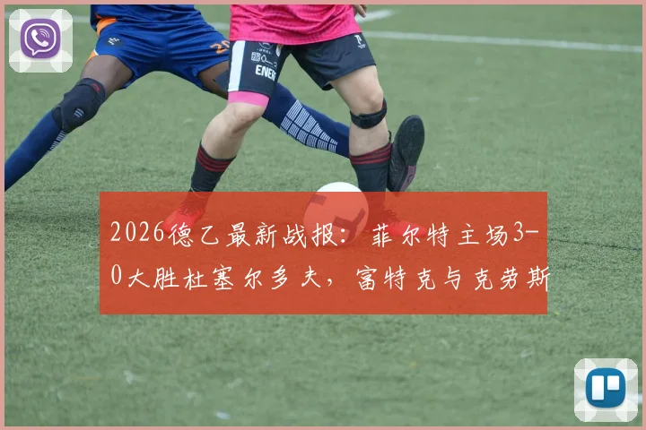 2026德乙最新战报：菲尔特主场3-0大胜杜塞尔多夫，富特克与克劳斯联袂建功，附全场精彩进球集锦