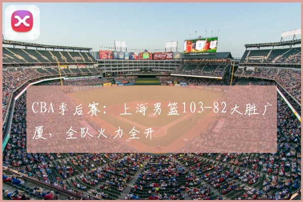 CBA季后赛:上海男篮103-82大胜广厦,全队火力全开