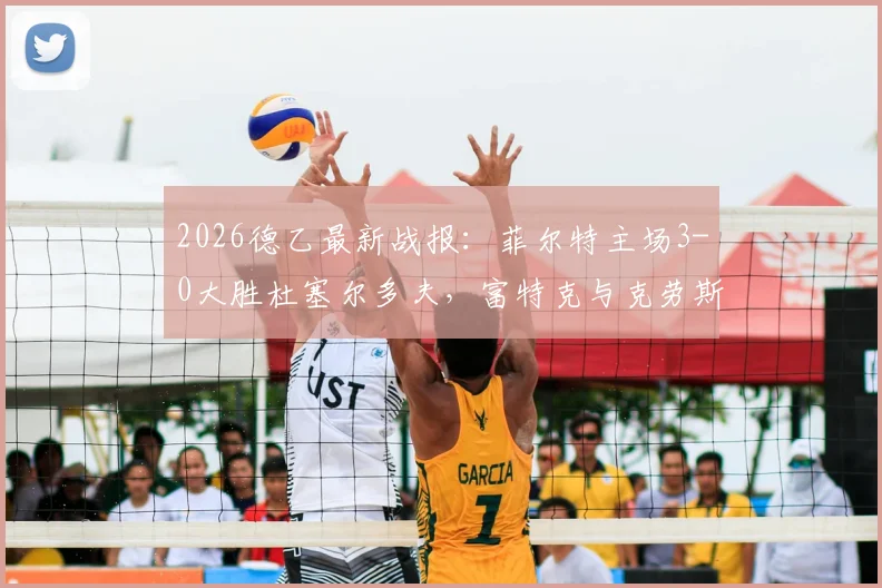 2026德乙最新战报：菲尔特主场3-0大胜杜塞尔多夫，富特克与克劳斯联袂建功，附全场精彩进球集锦