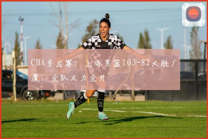 CBA季后赛:上海男篮103-82大胜广厦,全队火力全开
